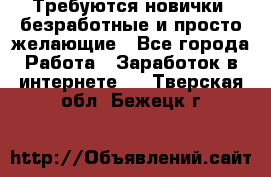 Требуются новички, безработные и просто желающие - Все города Работа » Заработок в интернете   . Тверская обл.,Бежецк г.